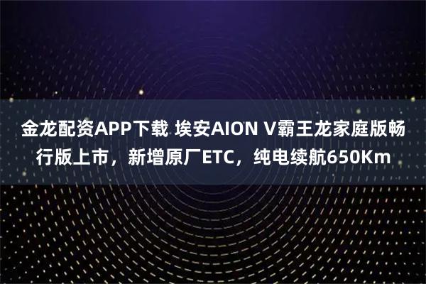 金龙配资APP下载 埃安AION V霸王龙家庭版畅行版上市，新增原厂ETC，纯电续航650Km