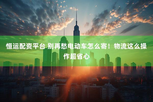 恒运配资平台 别再愁电动车怎么寄！物流这么操作超省心
