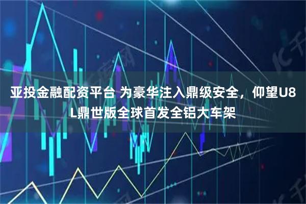亚投金融配资平台 为豪华注入鼎级安全，仰望U8L鼎世版全球首发全铝大车架