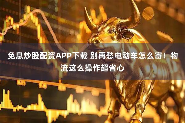 免息炒股配资APP下载 别再愁电动车怎么寄！物流这么操作超省心