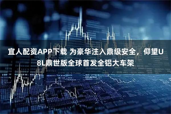 宜人配资APP下载 为豪华注入鼎级安全，仰望U8L鼎世版全球首发全铝大车架