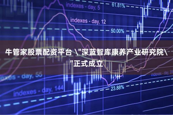 牛管家股票配资平台 ＂深蓝智库康养产业研究院＂正式成立