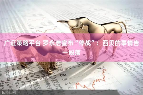 广证策略平台 罗永浩宣布“停战”：西贝的事情告一段落