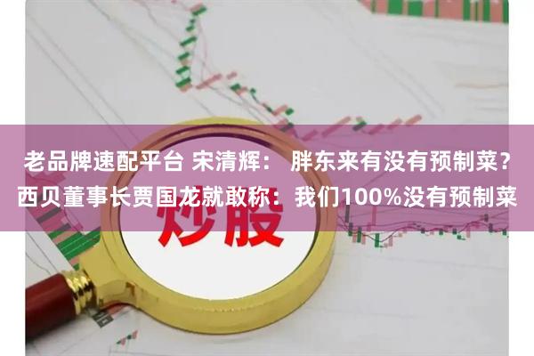 老品牌速配平台 宋清辉： 胖东来有没有预制菜？西贝董事长贾国龙就敢称：我们100%没有预制菜