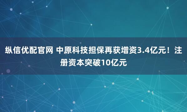纵信优配官网 中原科技担保再获增资3.4亿元！注册资本突破10亿元