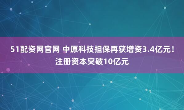 51配资网官网 中原科技担保再获增资3.4亿元！注册资本突破10亿元