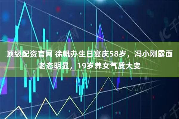 顶级配资官网 徐帆办生日宴庆58岁，冯小刚露面老态明显，19岁养女气质大变