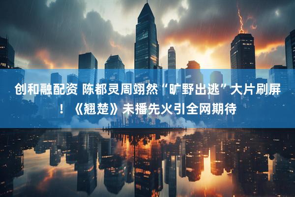 创和融配资 陈都灵周翊然“旷野出逃”大片刷屏！《翘楚》未播先火引全网期待