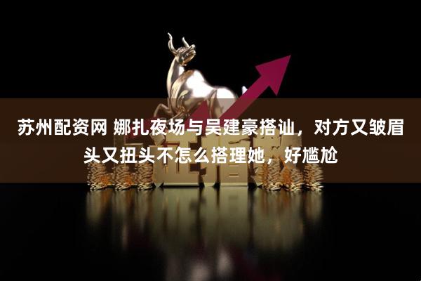 苏州配资网 娜扎夜场与吴建豪搭讪，对方又皱眉头又扭头不怎么搭理她，好尴尬