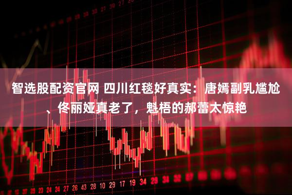 智选股配资官网 四川红毯好真实：唐嫣副乳尴尬、佟丽娅真老了，魁梧的郝蕾太惊艳