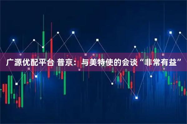 广源优配平台 普京：与美特使的会谈“非常有益”