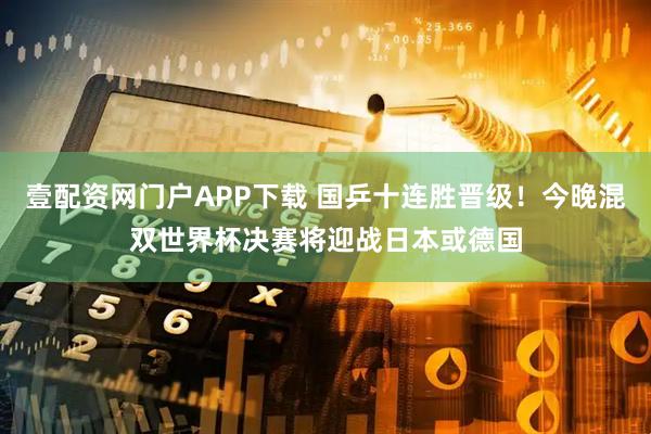 壹配资网门户APP下载 国乒十连胜晋级！今晚混双世界杯决赛将迎战日本或德国