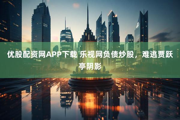 优股配资网APP下载 乐视网负债炒股，难逃贾跃亭阴影