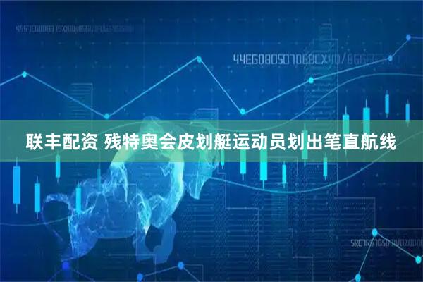 联丰配资 残特奥会皮划艇运动员划出笔直航线