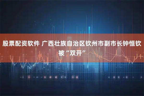 股票配资软件 广西壮族自治区钦州市副市长钟恒钦被“双开”