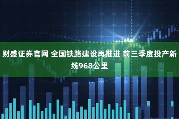 财盛证券官网 全国铁路建设再推进 前三季度投产新线968公里