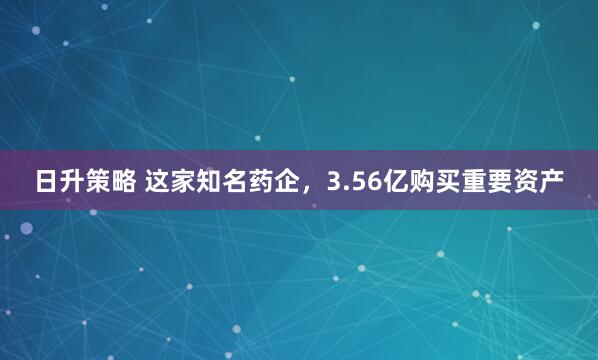 日升策略 这家知名药企，3.56亿购买重要资产
