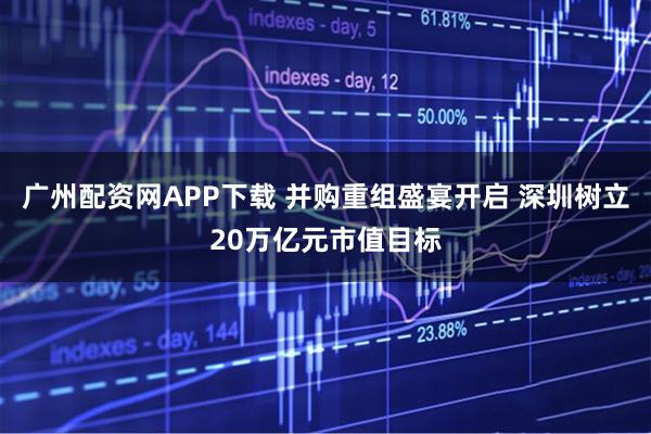 广州配资网APP下载 并购重组盛宴开启 深圳树立20万亿元市值目标