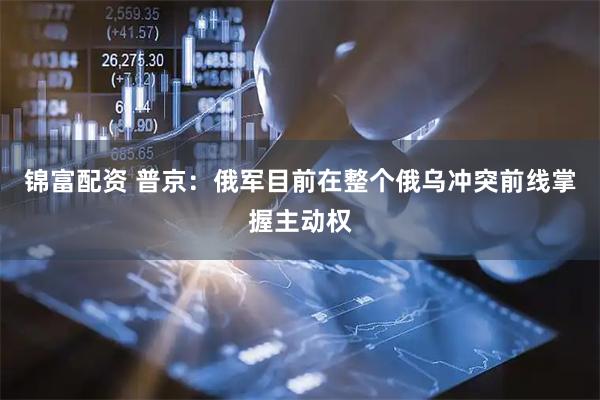 锦富配资 普京：俄军目前在整个俄乌冲突前线掌握主动权