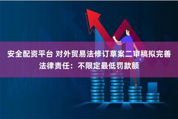 安全配资平台 对外贸易法修订草案二审稿拟完善法律责任：不限定最低罚款额