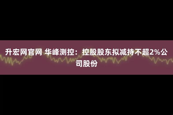 升宏网官网 华峰测控：控股股东拟减持不超2%公司股份