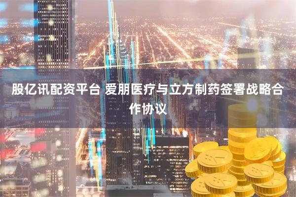 股亿讯配资平台 爱朋医疗与立方制药签署战略合作协议