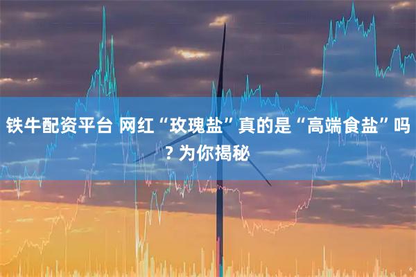 铁牛配资平台 网红“玫瑰盐”真的是“高端食盐”吗? 为你揭秘