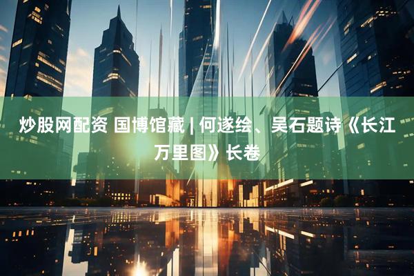 炒股网配资 国博馆藏 | 何遂绘、吴石题诗《长江万里图》长卷