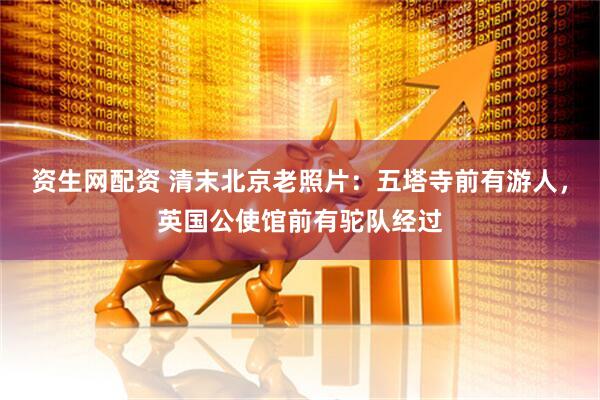 资生网配资 清末北京老照片：五塔寺前有游人，英国公使馆前有驼队经过