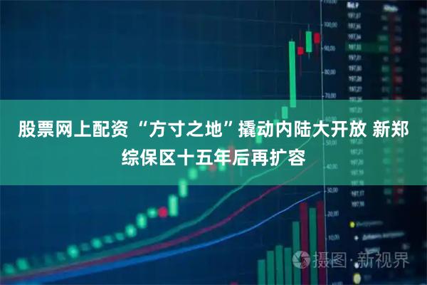 股票网上配资 “方寸之地”撬动内陆大开放 新郑综保区十五年后再扩容