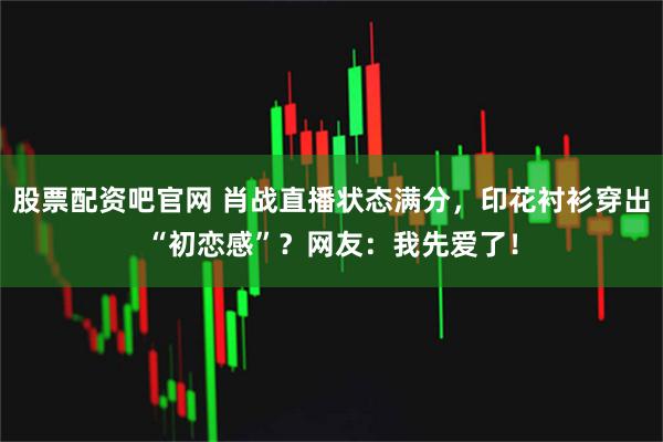 股票配资吧官网 肖战直播状态满分，印花衬衫穿出“初恋感”？网友：我先爱了！