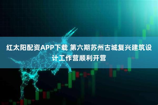 红太阳配资APP下载 第六期苏州古城复兴建筑设计工作营顺利开营