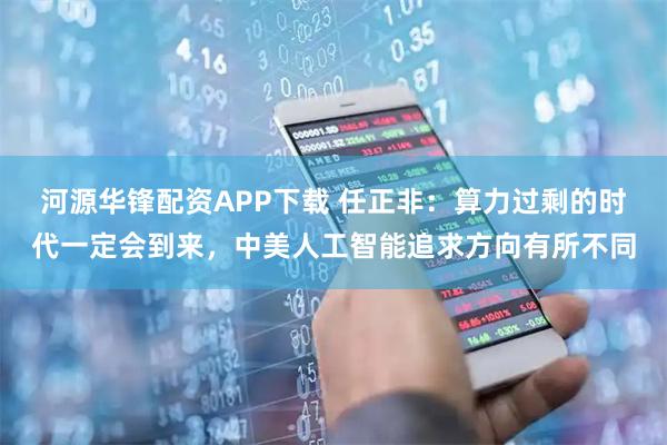 河源华锋配资APP下载 任正非：算力过剩的时代一定会到来，中美人工智能追求方向有所不同