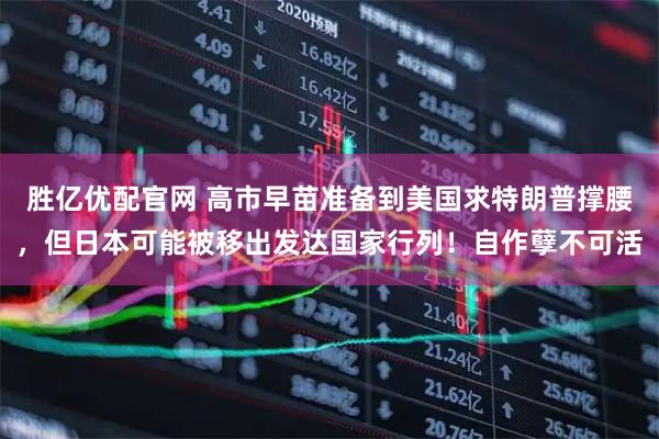 胜亿优配官网 高市早苗准备到美国求特朗普撑腰，但日本可能被移出发达国家行列！自作孽不可活