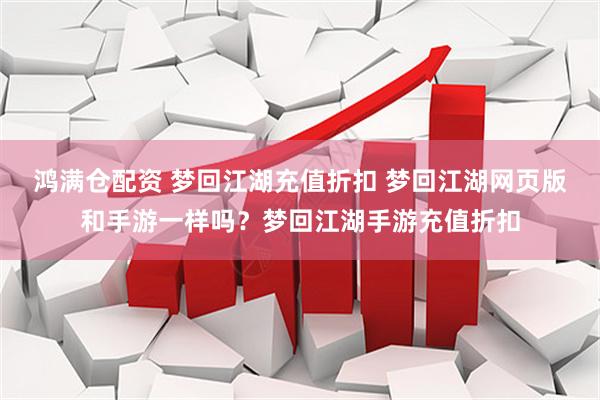 鸿满仓配资 梦回江湖充值折扣 梦回江湖网页版和手游一样吗？梦回江湖手游充值折扣