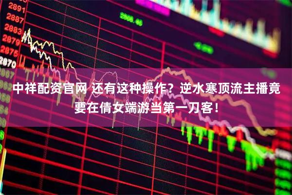 中祥配资官网 还有这种操作？逆水寒顶流主播竟要在倩女端游当第一刀客！