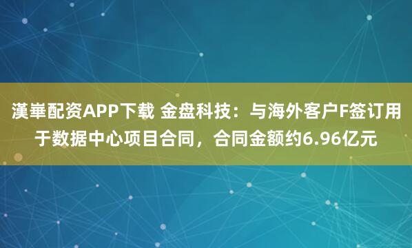 漢崋配资APP下载 金盘科技：与海外客户F签订用于数据中心项目合同，合同金额约6.96亿元