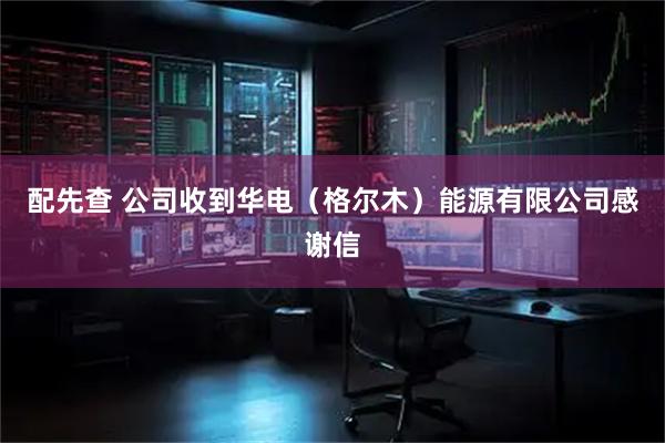 配先查 公司收到华电（格尔木）能源有限公司感谢信