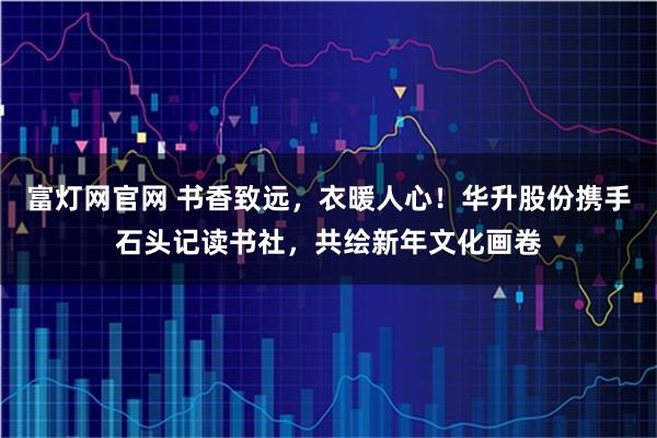 富灯网官网 书香致远，衣暖人心！华升股份携手石头记读书社，共绘新年文化画卷