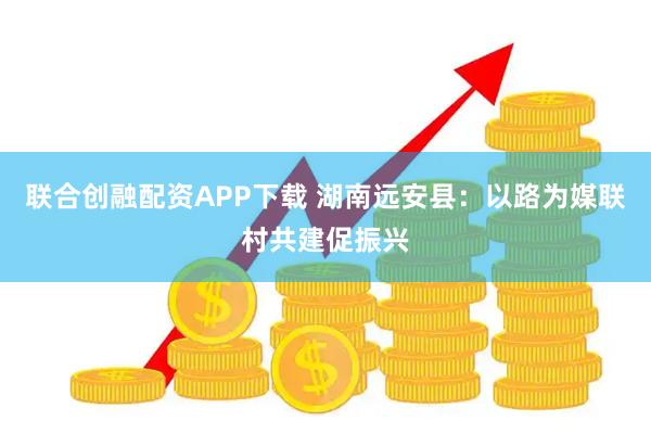 联合创融配资APP下载 湖南远安县：以路为媒联村共建促振兴