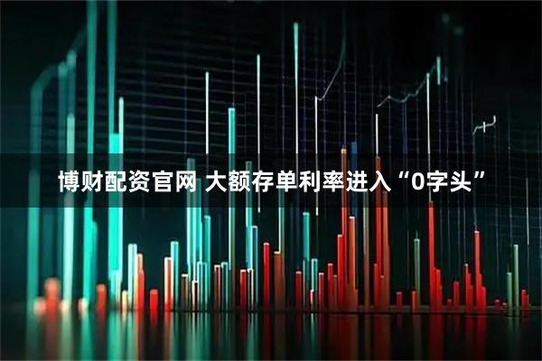 博财配资官网 大额存单利率进入“0字头”