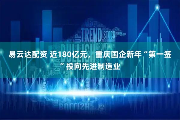 易云达配资 近180亿元，重庆国企新年“第一签”投向先进制造业