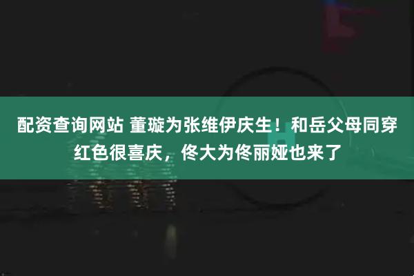 配资查询网站 董璇为张维伊庆生！和岳父母同穿红色很喜庆，佟大为佟丽娅也来了