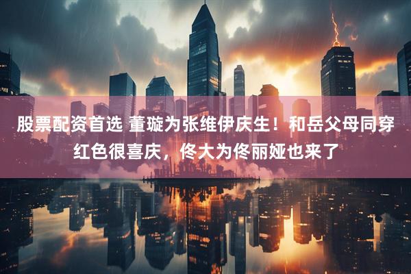 股票配资首选 董璇为张维伊庆生！和岳父母同穿红色很喜庆，佟大为佟丽娅也来了