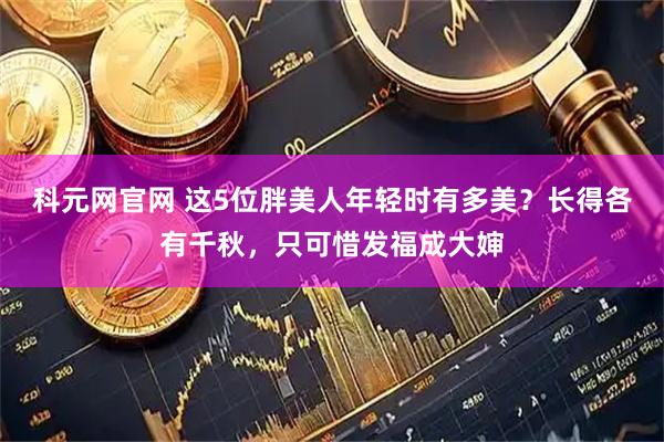 科元网官网 这5位胖美人年轻时有多美？长得各有千秋，只可惜发福成大婶