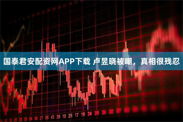 国泰君安配资网APP下载 卢昱晓被嘲，真相很残忍