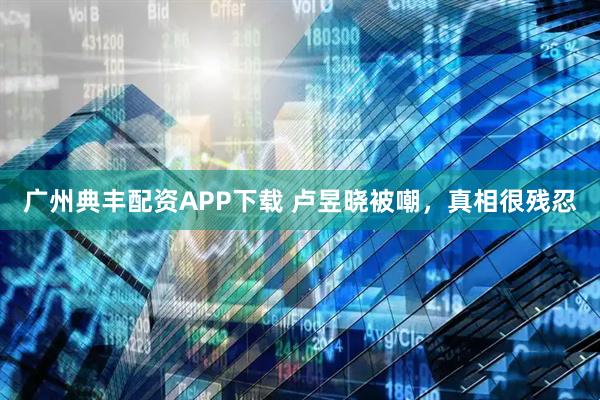 广州典丰配资APP下载 卢昱晓被嘲，真相很残忍