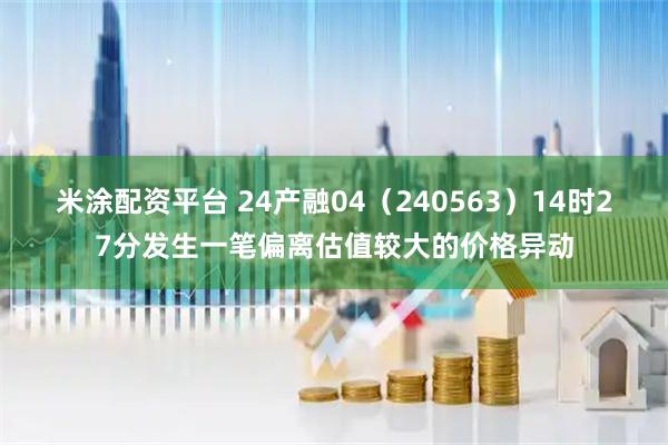米涂配资平台 24产融04（240563）14时27分发生一笔偏离估值较大的价格异动