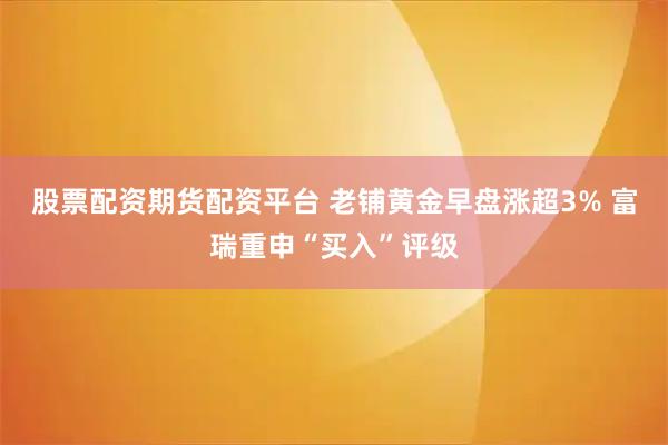 股票配资期货配资平台 老铺黄金早盘涨超3% 富瑞重申“买入”评级