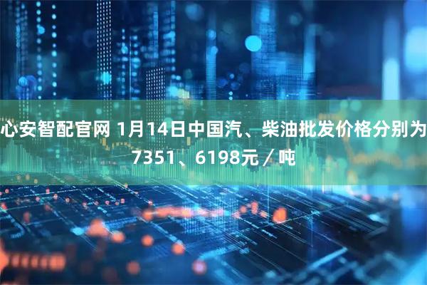 心安智配官网 1月14日中国汽、柴油批发价格分别为7351、6198元／吨